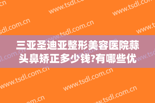 三亚圣迪亚整形美容医院蒜头鼻矫正多少钱?有哪些优势?(鼻头整形咨询)