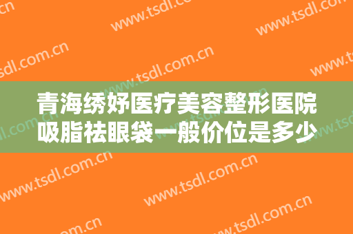 青海绣妤医疗美容整形医院吸脂祛眼袋一般价位是多少费用?好不好?