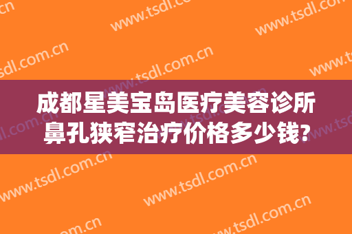 成都星美宝岛医疗美容诊所鼻孔狭窄治疗价格多少钱?可靠吗?(成都星美宝岛整形)