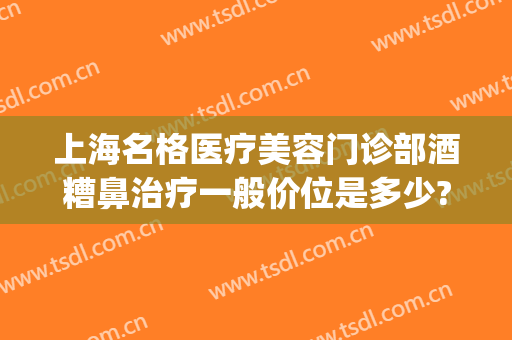 上海名格医疗美容门诊部酒糟鼻治疗一般价位是多少?靠谱吗?(上海治疗酒糟鼻最好的专科医院)