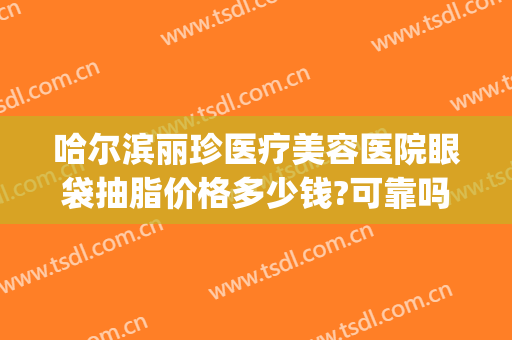 哈尔滨丽珍医疗美容医院眼袋抽脂价格多少钱?可靠吗?(哈尔滨割眼袋哪家医院好)