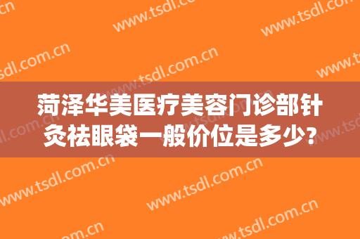 菏泽华美医疗美容门诊部针灸祛眼袋一般价位是多少?贵不贵?(菏泽华美医疗美容整形医院)