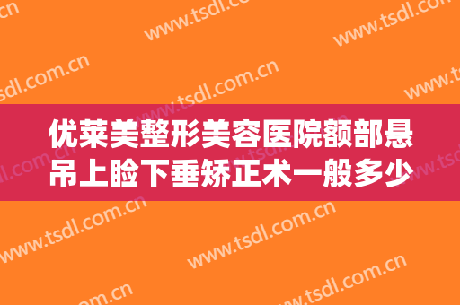 优莱美整形美容医院额部悬吊上睑下垂矫正术一般多少费用?可靠吗?(睑下垂矫正术大概费用)