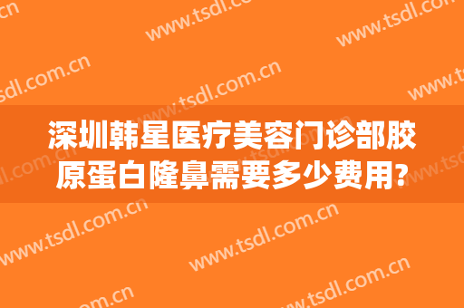 深圳韩星医疗美容门诊部胶原蛋白隆鼻需要多少费用?可靠吗?(深圳韩星医疗美容医院怎么样)
