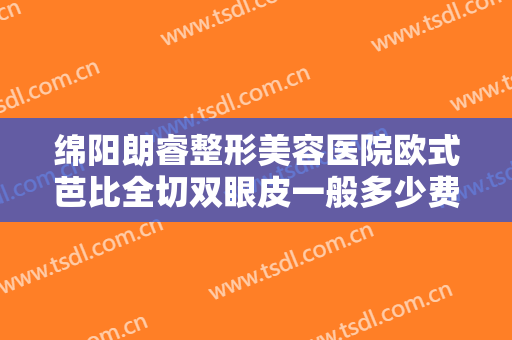 绵阳朗睿整形美容医院欧式芭比全切双眼皮一般多少费用?效果怎么样?