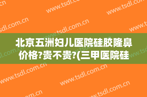 北京五洲妇儿医院硅胶隆鼻价格?贵不贵?(三甲医院硅胶隆鼻多少钱)