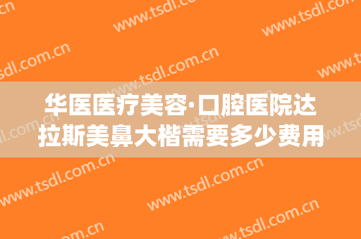 华医医疗美容·口腔医院达拉斯美鼻大楷需要多少费用?可靠吗?(华医医疗美容口腔医院怎么样)