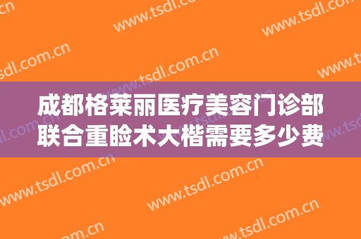 成都格莱丽医疗美容门诊部联合重睑术大楷需要多少费用?贵不贵?(成都格莱丽整形美容电话多少)