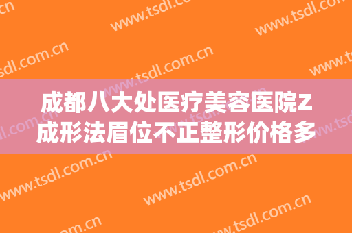 成都八大处医疗美容医院Z成形法眉位不正整形价格多少钱?可靠吗?(成都八大处美容整形怎么样)