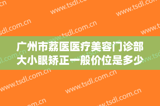广州市荔医医疗美容门诊部大小眼矫正一般价位是多少钱?好不好?(广州荔医整形美容医院是公立医院吗)