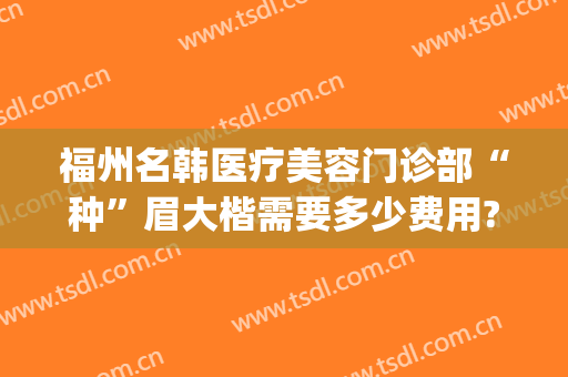 福州名韩医疗美容门诊部“种”眉大楷需要多少费用?有哪些优势?(福州名韩医疗美容医院医生)