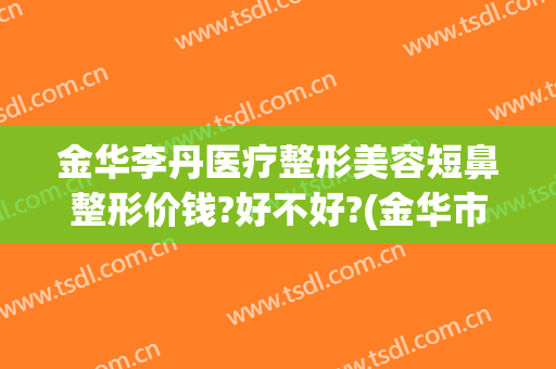金华李丹医疗整形美容短鼻整形价钱?好不好?(金华市正规的整形医院)