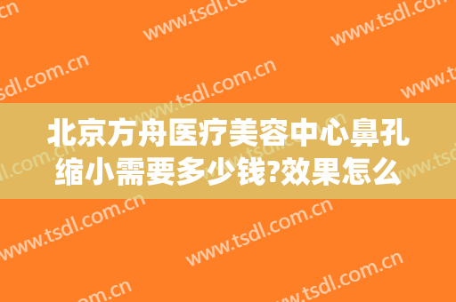 北京方舟医疗美容中心鼻孔缩小需要多少钱?效果怎么样?(北京方舟医疗美容好吗)