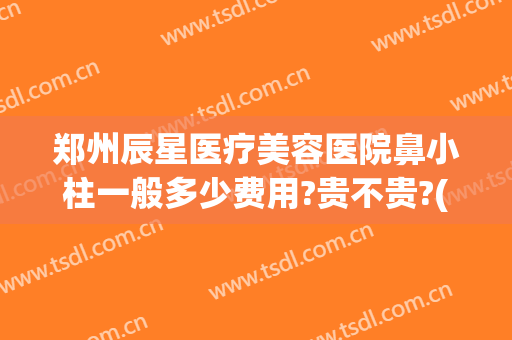 郑州辰星医疗美容医院鼻小柱一般多少费用?贵不贵?(郑州巨星医疗整形怎么样)