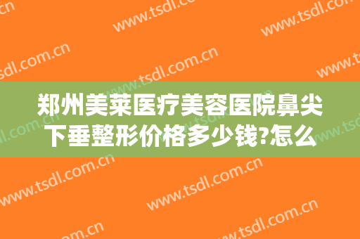 郑州美莱医疗美容医院鼻尖下垂整形价格多少钱?怎么样?(郑州美莱医疗美容整形机构)