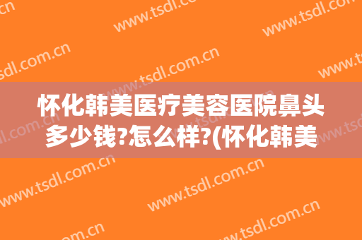怀化韩美医疗美容医院鼻头多少钱?怎么样?(怀化韩美医疗美容医院鼻头多少钱?怎么样呢)