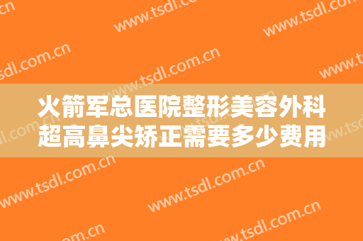 火箭军总医院整形美容外科超高鼻尖矫正需要多少费用?多长时间恢复?