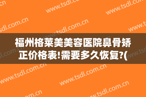 福州格莱美美容医院鼻骨矫正价格表!需要多久恢复?(鼻骨矫正手术多久完全恢复)