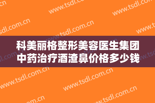 科美丽格整形美容医生集团中药治疗酒渣鼻价格多少钱?怎么样?