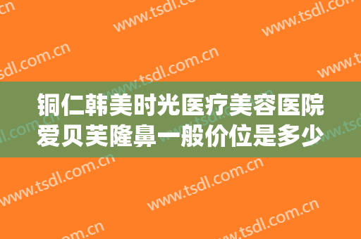 铜仁韩美时光医疗美容医院爱贝芙隆鼻一般价位是多少钱?贵不贵?(铜仁市韩美时光整形)