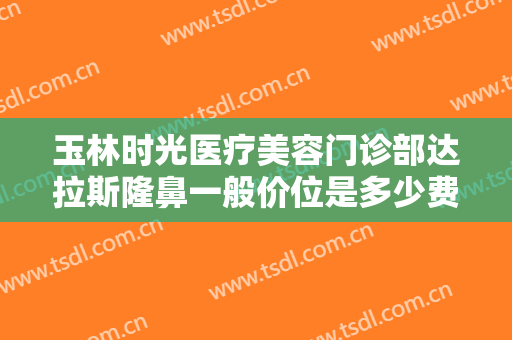 玉林时光医疗美容门诊部达拉斯隆鼻一般价位是多少费用?有哪些优势?