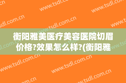 衡阳雅美医疗美容医院切眉价格?效果怎么样?(衡阳雅美医疗整形美容医院怎么样)