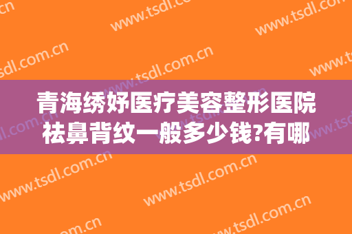 青海绣妤医疗美容整形医院祛鼻背纹一般多少钱?有哪些优势?(青海绣妤医疗美容服务有限公司)