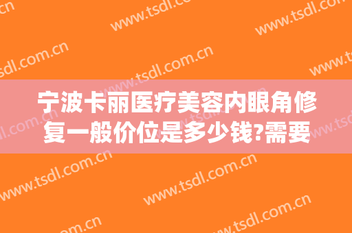 宁波卡丽医疗美容内眼角修复一般价位是多少钱?需要多久恢复?(宁波卡丽医疗整形安全吗)