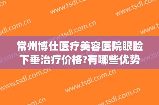常州博仕医疗美容医院眼睑下垂治疗价格?有哪些优势?(常州博仕医疗美容医院价格表)