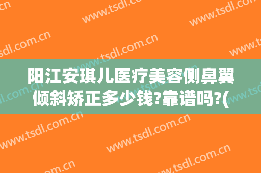 阳江安琪儿医疗美容侧鼻翼倾斜矫正多少钱?靠谱吗?(歪鼻矫正医院)