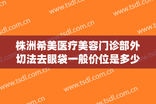 株洲希美医疗美容门诊部外切法去眼袋一般价位是多少钱?好不好?(株洲希美医疗美容怎么样)