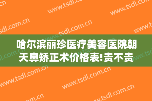 哈尔滨丽珍医疗美容医院朝天鼻矫正术价格表!贵不贵?(哈尔滨丽珍整形医院)