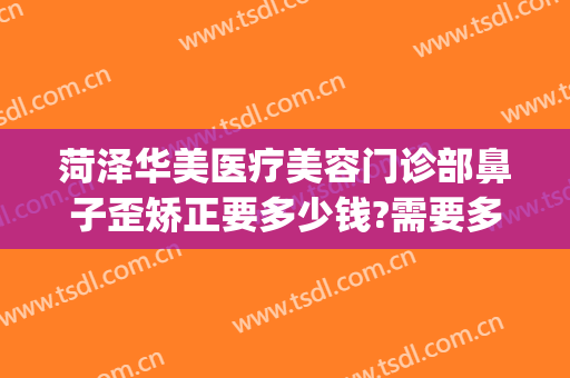 菏泽华美医疗美容门诊部鼻子歪矫正要多少钱?需要多久恢复?(华美美容医院做鼻子多少钱)