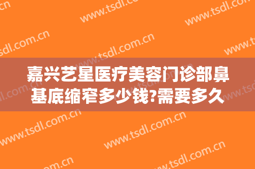 嘉兴艺星医疗美容门诊部鼻基底缩窄多少钱?需要多久恢复?(嘉兴艺星整形医院电话)