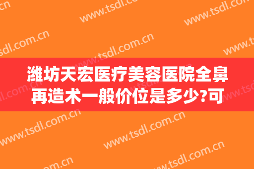 潍坊天宏医疗美容医院全鼻再造术一般价位是多少?可靠吗?(潍坊天虹整形医学院隆鼻)