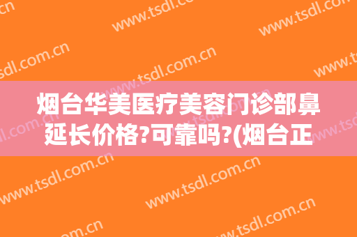 烟台华美医疗美容门诊部鼻延长价格?可靠吗?(烟台正规整形美容医院)