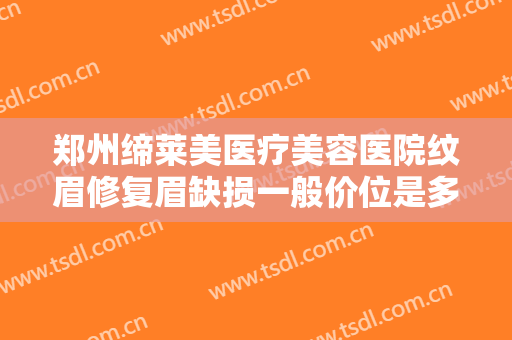 郑州缔莱美医疗美容医院纹眉修复眉缺损一般价位是多少费用?多长时间恢复?