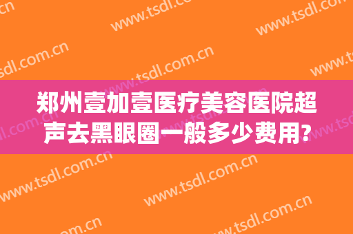 郑州壹加壹医疗美容医院超声去黑眼圈一般多少费用?多长时间恢复?(郑州壹加医疗美容医院电话)