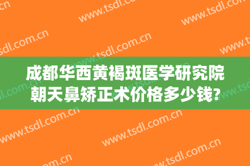 成都华西黄褐斑医学研究院朝天鼻矫正术价格多少钱?好不好?(成都华西医院隆鼻多少钱)