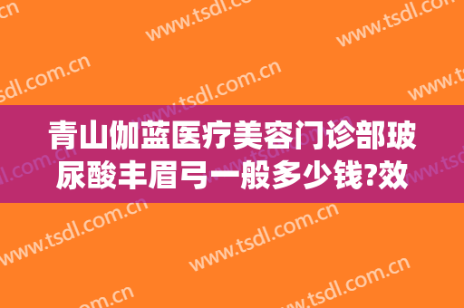 青山伽蓝医疗美容门诊部玻尿酸丰眉弓一般多少钱?效果怎么样?(眉弓打玻尿酸)
