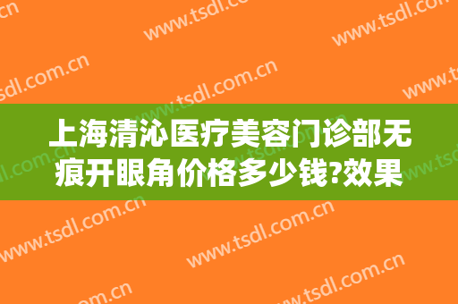 上海清沁医疗美容门诊部无痕开眼角价格多少钱?效果怎么样?(上海清沁医疗整形)