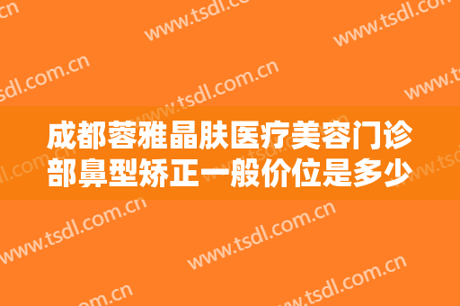 成都蓉雅晶肤医疗美容门诊部鼻型矫正一般价位是多少费用?效果怎么样?