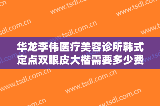 华龙李伟医疗美容诊所韩式定点双眼皮大楷需要多少费用?有哪些优势?