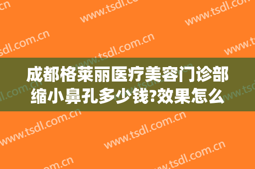 成都格莱丽医疗美容门诊部缩小鼻孔多少钱?效果怎么样?(成都格莱丽整形)