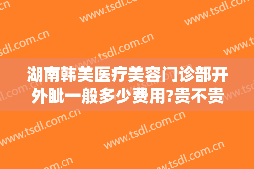 湖南韩美医疗美容门诊部开外眦一般多少费用?贵不贵?(长沙韩美医疗美容医院怎么样)