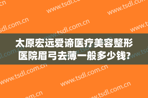 太原宏远爱谛医疗美容整形医院眉弓去薄一般多少钱?怎么样?(太原宏远爱谛医疗美容门诊部电话多少)