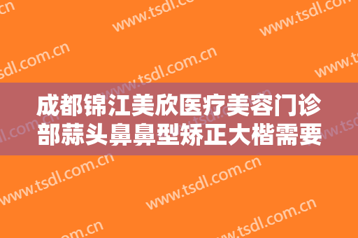 成都锦江美欣医疗美容门诊部蒜头鼻鼻型矫正大楷需要多少费用?靠谱吗?
