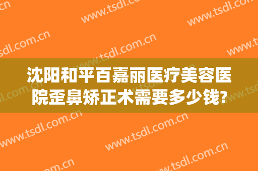 沈阳和平百嘉丽医疗美容医院歪鼻矫正术需要多少钱?好不好?(沈阳百嘉丽隆鼻怎么样)