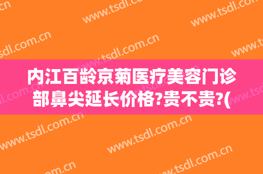 内江百龄京菊医疗美容门诊部鼻尖延长价格?贵不贵?(内江百龄京菊医疗美容怎么样)