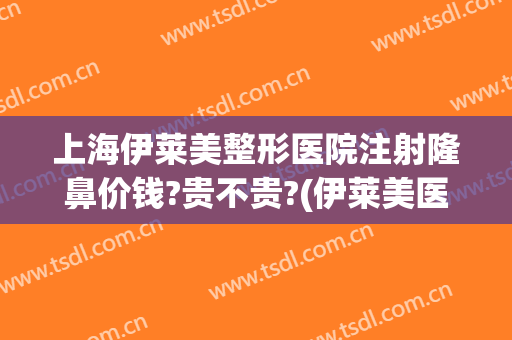 上海伊莱美整形医院注射隆鼻价钱?贵不贵?(伊莱美医疗美容整形医院)